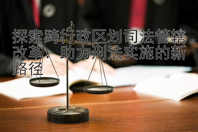 探索跨行政区划司法管辖改革：助力刑法实施的新路径